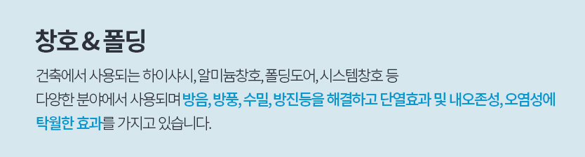 창호 & 폴딩, 건축에서 사용되는 하이샤시, 알루미늄창호, 폴딩도어, 시스템창호 등 
						다양한 분야에서 사용되며 방음, 방풍, 수밀, 방진 등을 해결하고 단열효과 및 내오존성, 오염성에 
						탁월한 효과를 가지고 있습니다.