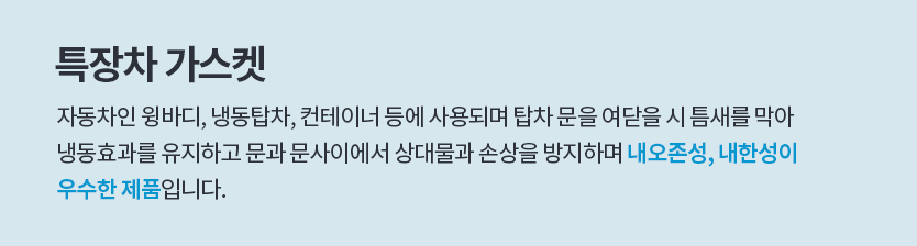 특장차 가스켓, 자동차인 윙바디, 냉동탑차, 콘테이너등에 사용되며 탑차 문을 여닫을 시 틈세를 막음으로서 
						냉동효과를 유지하고 문과 문사이에서 상대물과 손상을 방지하며 내오존성, 내한성이
						우수한 제품 입니다.