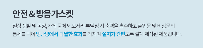 안전 & 방음가스켓, 일상 생활 및 공장, 가게 등에서 모서리 부딛침 시 충격을 흡수하고 출입문 및 비상문의 
						틈세를 막아 냉난방에서  탁월한 효과를 가지며  설치가 간편도록 설계 제작된 제품입니다.