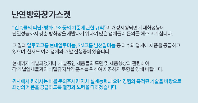 “건축물의 피난·방화구조 등의 기준에 관한 규칙”이 개정시행되면서 내화성능에 단열성능까지 갖춘 방화창을 개발하기 위하여 많은 업체들이 문의를 해주고 계십니다. 그 결과 알루코그룹 현대알루미늄, SM그룹 남선알미늄 등 다수의 업체에 제품을 공급하고 있으며, 현재도 여러 업체와 개발 진행중에 있습니다. 현재까지 개발되었거나, 개발중인 제품들의 도면 및 제품형상과 관련하여 각 개별업체들과의 비밀유지서약 준수를 위하여 제공하지 못함을 양해 바랍니다. 귀사에서 원하시는 바를 문의주시면 자체 설계능력과 오랜 경험의 축적된 기술을 바탕으로 최상의 제품을 공급하도록 열정과 노력을 다하겠습니다.